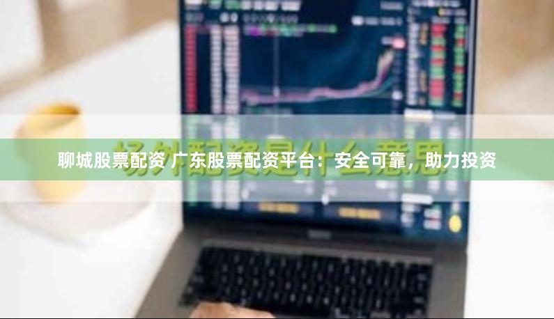 聊城股票配资 广东股票配资平台：安全可靠，助力投资